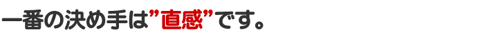 一番の決め手は”直感”です。