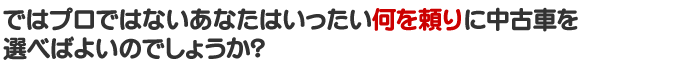 ではプロではないあなたはいったい何を頼りに中古車を